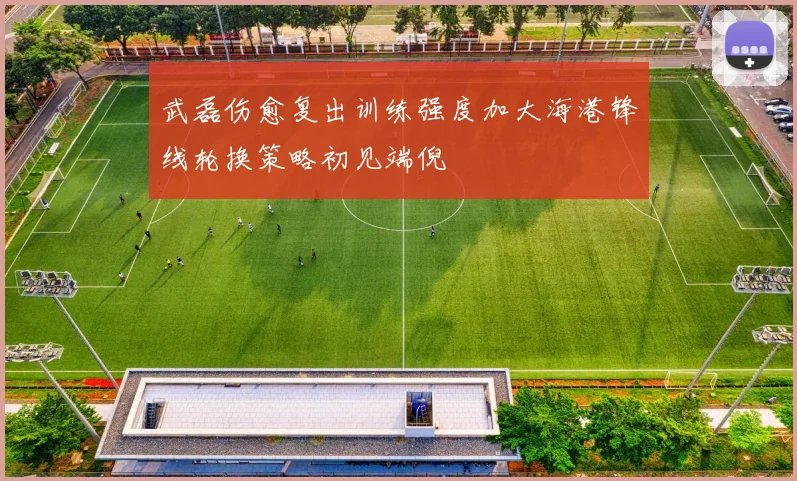 武磊伤愈复出训练强度加大海港锋线轮换策略初见端倪